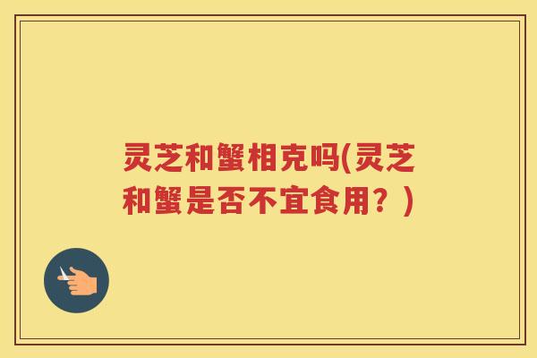 灵芝和蟹相克吗(灵芝和蟹是否不宜食用？)