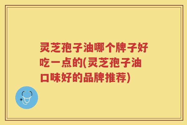 灵芝孢子油哪个牌子好吃一点的(灵芝孢子油口味好的品牌推荐) 灵芝孢子油哪个牌子好吃一点的(灵芝孢子油口味好的品牌推荐)