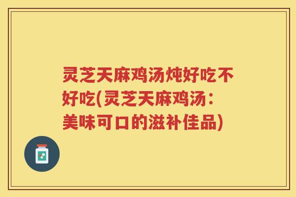 灵芝天麻鸡汤炖好吃不好吃(灵芝天麻鸡汤：美味可口的滋补佳品)