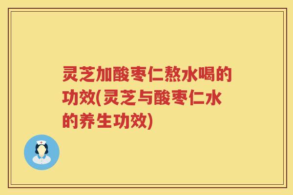灵芝加酸枣仁熬水喝的功效(灵芝与酸枣仁水的养生功效) 灵芝加酸枣仁熬水喝的功效(灵芝与酸枣仁水的养生功效)