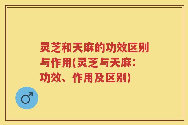 灵芝和天麻的功效区别与作用(灵芝与天麻:功效、作用及区别) 灵芝和天麻的功效区别与作用(灵芝与天麻:功效、作用及区别)