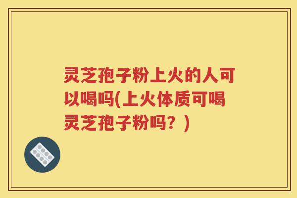 灵芝孢子粉上火的人可以喝吗(上火体质可喝灵芝孢子粉吗?) 灵芝孢子粉上火的人可以喝吗(上火体质可喝灵芝孢子粉吗?)