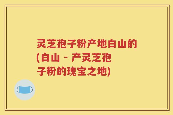 灵芝孢子粉产地白山的(白山 - 产灵芝孢子粉的瑰宝之地)