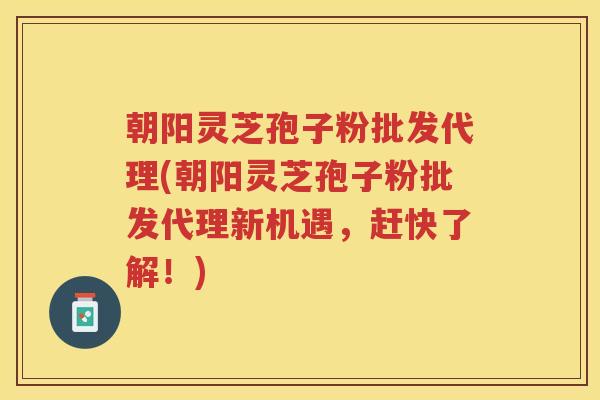 朝阳灵芝孢子粉批发代理(朝阳灵芝孢子粉批发代理新机遇，赶快了解！)