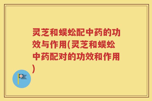 灵芝和蜈蚣配的功效与作用(灵芝和蜈蚣配对的功效和作用)