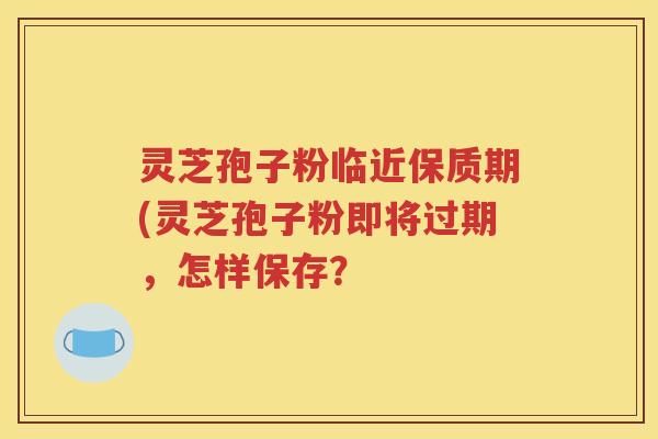 灵芝孢子粉临近保质期(灵芝孢子粉即将过期，怎样保存？