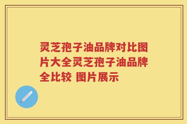 灵芝孢子油品牌对比图片大全灵芝孢子油品牌全比较 图片展示