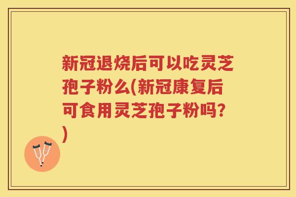 新冠退烧后可以吃灵芝孢子粉么(新冠康复后可食用灵芝孢子粉吗？)