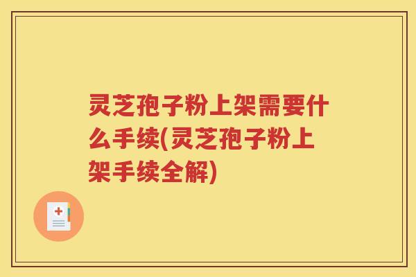 灵芝孢子粉上架需要什么手续(灵芝孢子粉上架手续全解)