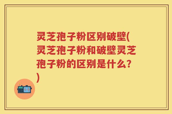 灵芝孢子粉区别破壁(灵芝孢子粉和破壁灵芝孢子粉的区别是什么？)