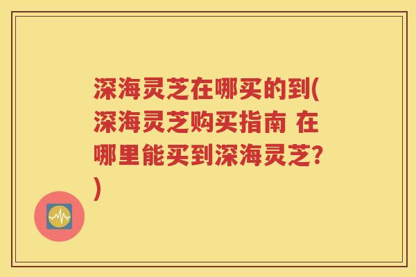 深海灵芝在哪买的到(深海灵芝购买指南 在哪里能买到深海灵芝?) 深海灵芝在哪买的到(深海灵芝购买指南 在哪里能买到深海灵芝?)
