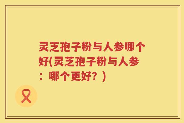 灵芝孢子粉与人参哪个好(灵芝孢子粉与人参：哪个更好？)