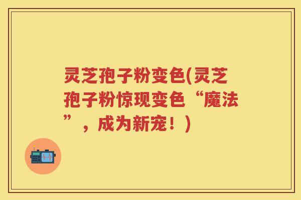 灵芝孢子粉变色(灵芝孢子粉惊现变色“魔法”，成为新宠！)