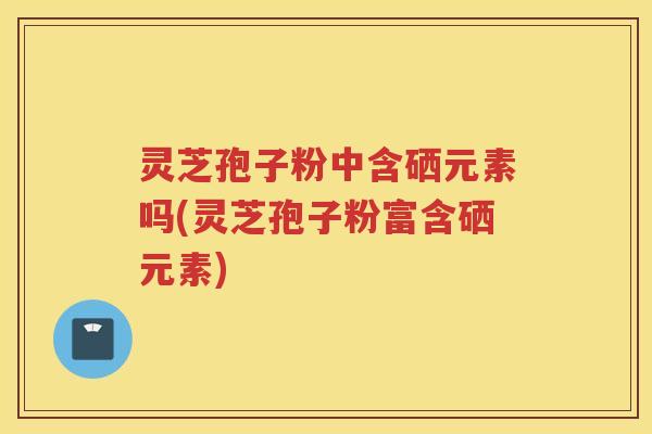 灵芝孢子粉中含硒元素吗(灵芝孢子粉富含硒元素)