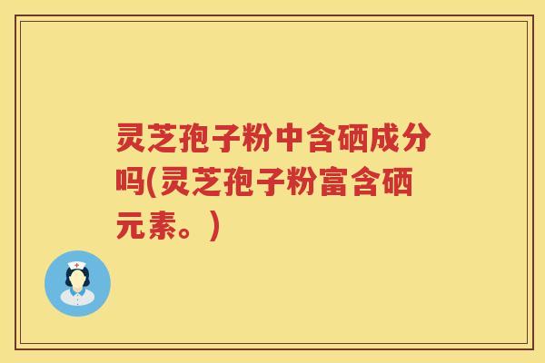 灵芝孢子粉中含硒成分吗(灵芝孢子粉富含硒元素。)