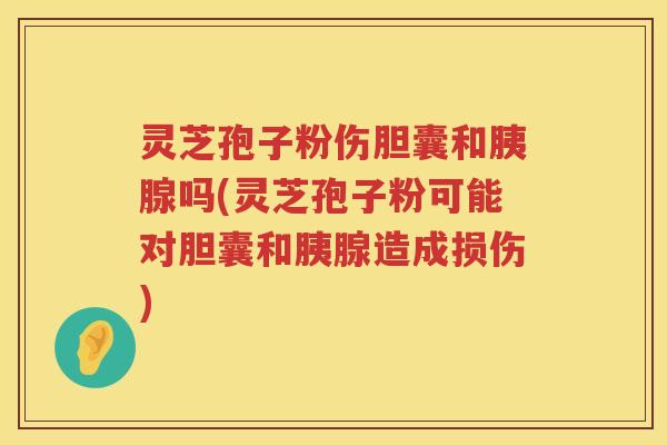 灵芝孢子粉伤胆囊和胰腺吗(灵芝孢子粉可能对胆囊和胰腺造成损伤)