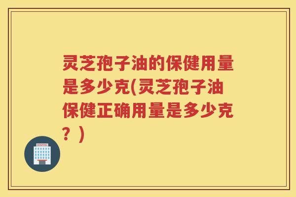 灵芝孢子油的保健用量是多少克(灵芝孢子油保健正确用量是多少克？)