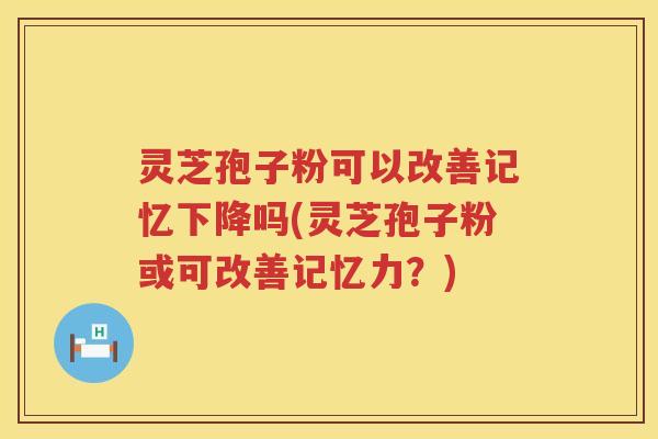 灵芝孢子粉可以改善记忆下降吗(灵芝孢子粉或可改善记忆力?) 灵芝孢子粉可以改善记忆下降吗(灵芝孢子粉或可改善记忆力?)