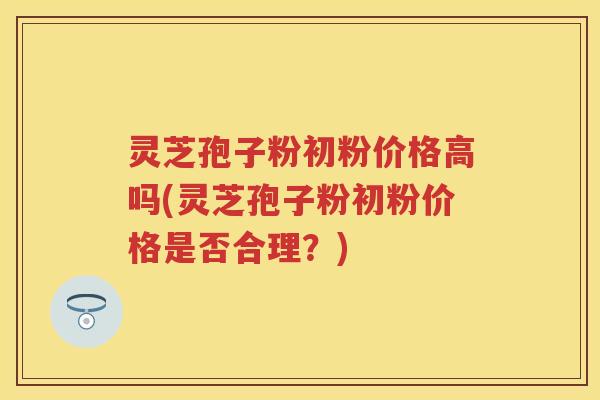 灵芝孢子粉初粉价格高吗(灵芝孢子粉初粉价格是否合理?) 灵芝孢子粉初粉价格高吗(灵芝孢子粉初粉价格是否合理?)