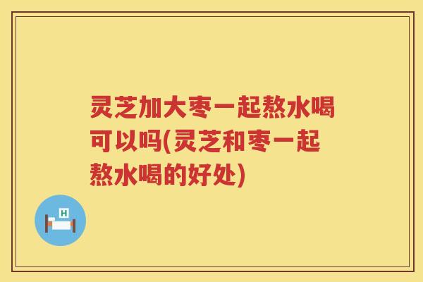 灵芝加大枣一起熬水喝可以吗(灵芝和枣一起熬水喝的好处)