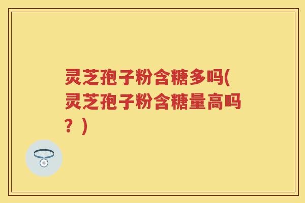 灵芝孢子粉含糖多吗(灵芝孢子粉含糖量高吗?) 灵芝孢子粉含糖多吗(灵芝孢子粉含糖量高吗?)