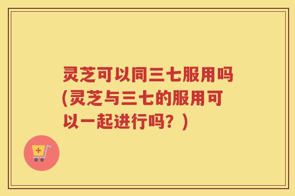 灵芝可以同三七服用吗(灵芝与三七的服用可以一起进行吗?) 灵芝可以同三七服用吗(灵芝与三七的服用可以一起进行吗?)