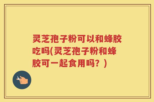 灵芝孢子粉可以和蜂胶吃吗(灵芝孢子粉和蜂胶可一起食用吗？)