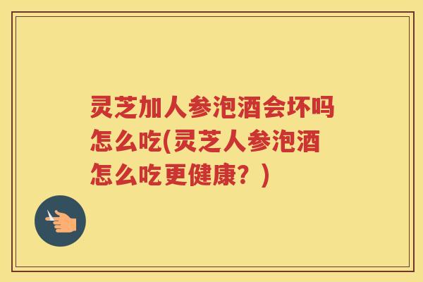 灵芝加人参泡酒会坏吗怎么吃(灵芝人参泡酒怎么吃更健康？)