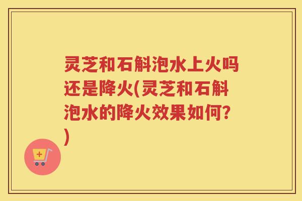 灵芝和石斛泡水上火吗还是降火(灵芝和石斛泡水的降火效果如何？)
