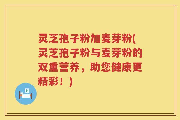 灵芝孢子粉加麦芽粉(灵芝孢子粉与麦芽粉的双重营养,助您健康更精彩!) 灵芝孢子粉加麦芽粉(灵芝孢子粉与麦芽粉的双重营养,助您健康更精彩!)