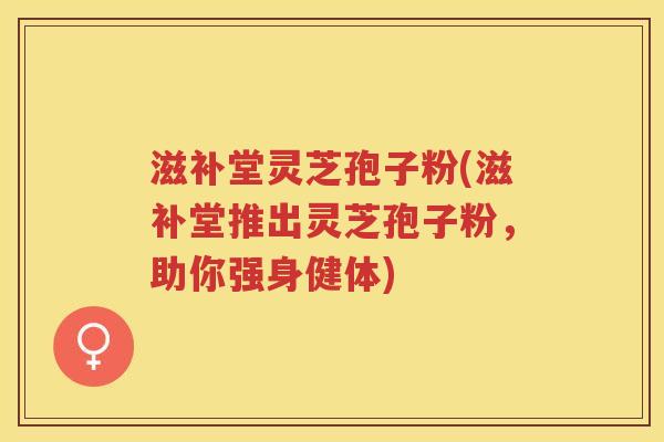 滋补堂灵芝孢子粉(滋补堂推出灵芝孢子粉,助你强身健体) 滋补堂灵芝孢子粉(滋补堂推出灵芝孢子粉,助你强身健体)