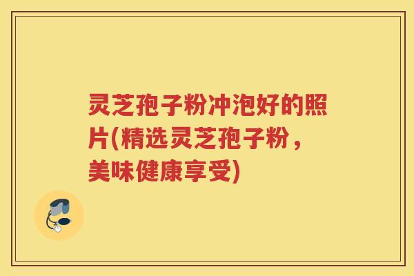 灵芝孢子粉冲泡好的照片(精选灵芝孢子粉,美味健康享受) 灵芝孢子粉冲泡好的照片(精选灵芝孢子粉,美味健康享受)