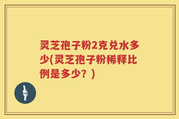 灵芝孢子粉2克兑水多少(灵芝孢子粉稀释比例是多少?) 灵芝孢子粉2克兑水多少(灵芝孢子粉稀释比例是多少?)