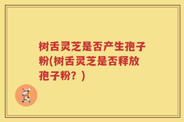 树舌灵芝是否产生孢子粉(树舌灵芝是否释放孢子粉？)
