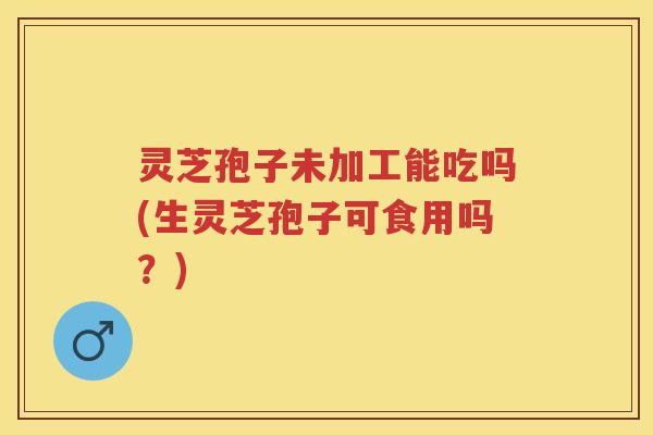 灵芝孢子未加工能吃吗(生灵芝孢子可食用吗？)