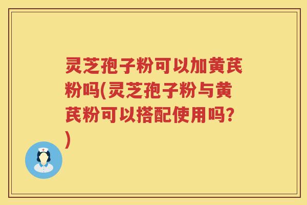 灵芝孢子粉可以加黄芪粉吗(灵芝孢子粉与黄芪粉可以搭配使用吗?) 灵芝孢子粉可以加黄芪粉吗(灵芝孢子粉与黄芪粉可以搭配使用吗?)