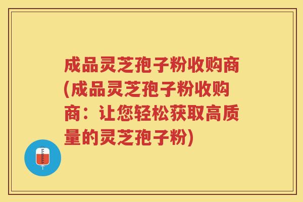 成品灵芝孢子粉收购商(成品灵芝孢子粉收购商：让您轻松获取高质量的灵芝孢子粉)