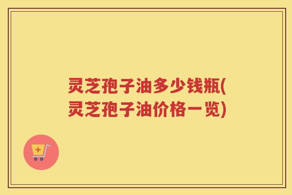 灵芝孢子油多少钱瓶(灵芝孢子油价格一览)