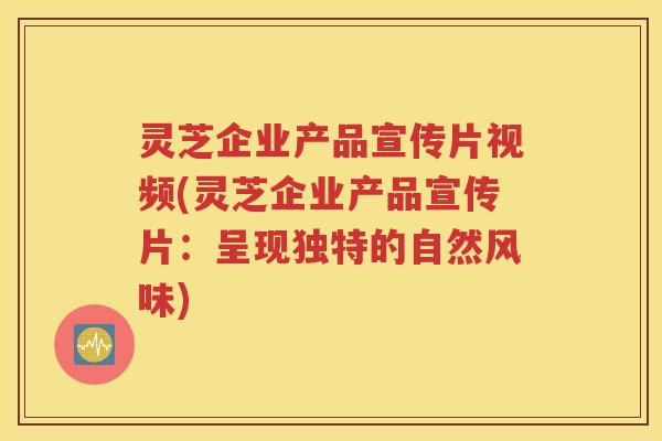 灵芝企业产品宣传片视频(灵芝企业产品宣传片：呈现独特的自然风味)