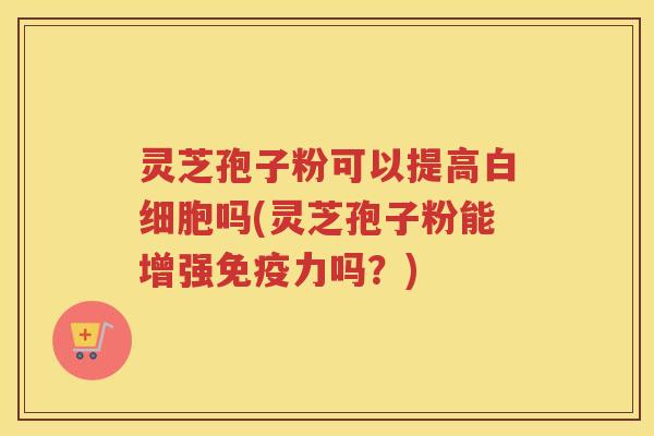 灵芝孢子粉可以提高吗(灵芝孢子粉能增强免疫力吗？)