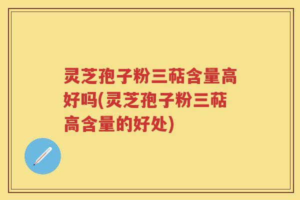 灵芝孢子粉三萜含量高好吗(灵芝孢子粉三萜高含量的好处)