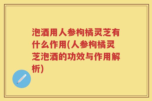 泡酒用人参枸橘灵芝有什么作用(人参枸橘灵芝泡酒的功效与作用解析)