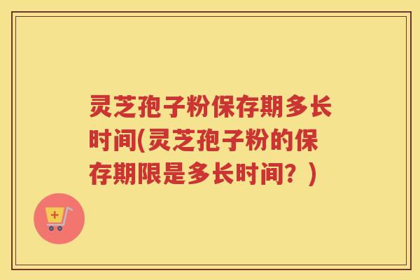 灵芝孢子粉保存期多长时间(灵芝孢子粉的保存期限是多长时间?) 灵芝孢子粉保存期多长时间(灵芝孢子粉的保存期限是多长时间?)