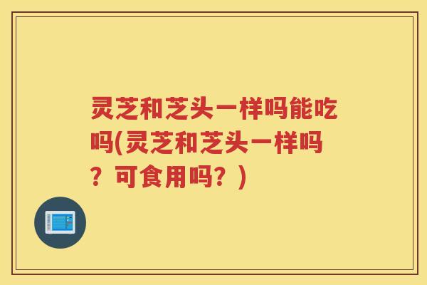 灵芝和芝头一样吗能吃吗(灵芝和芝头一样吗？可食用吗？)