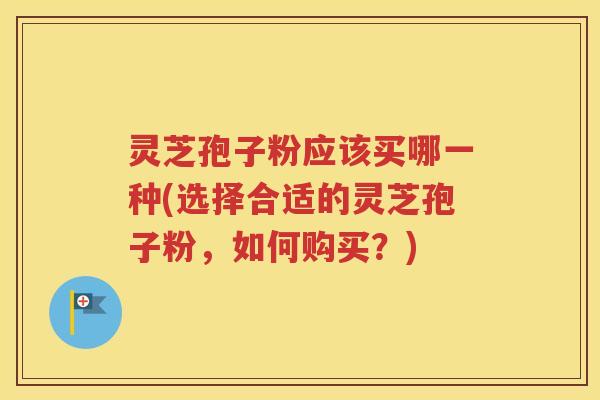 灵芝孢子粉应该买哪一种(选择合适的灵芝孢子粉，如何购买？)