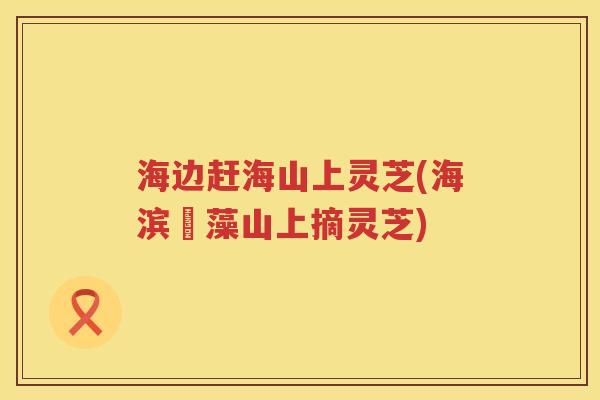 海边赶海山上灵芝(海滨採藻山上摘灵芝)