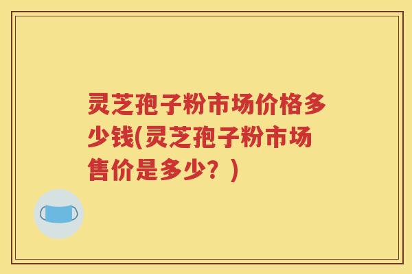 灵芝孢子粉市场价格多少钱(灵芝孢子粉市场售价是多少？)