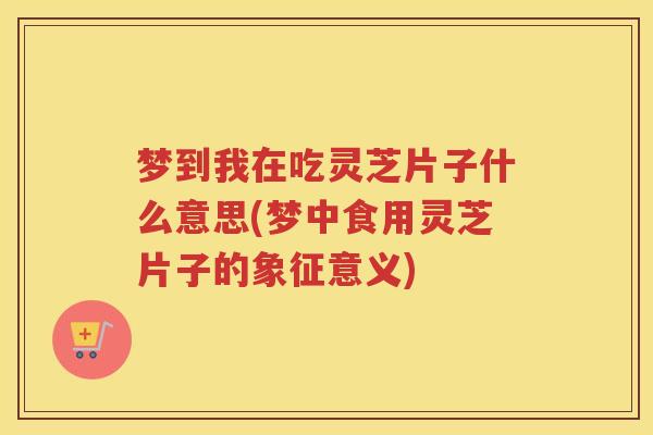 梦到我在吃灵芝片子什么意思(梦中食用灵芝片子的象征意义)