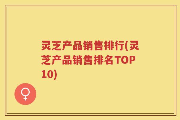 灵芝产品销售排行(灵芝产品销售排名TOP10)