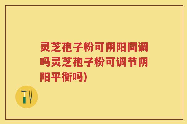 灵芝孢子粉可阴阳同调吗灵芝孢子粉可调节阴阳平衡吗) 灵芝孢子粉可阴阳同调吗灵芝孢子粉可调节阴阳平衡吗)